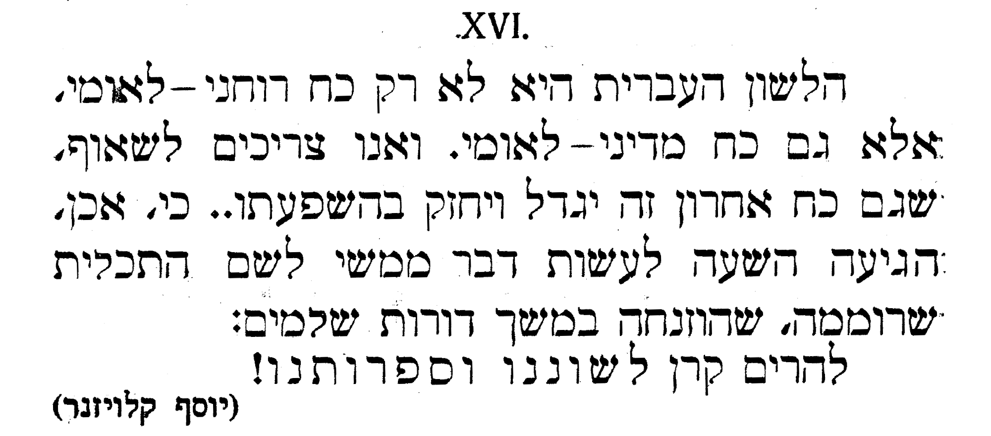 ' הלשון העברית היא לא רק כח רוחני-לאומי, אלא גם כח מדיני- לאומי. ואנו צריכים לשאוף, שגם כח אחרון זה יגדל ויחזק בהשפעתו.. כי,אכן,הגיעה השעה לכשות דבר ממשי לשם התכלית שרוממה, שהוזנחה במשך דורות שלמים: להרים קרן לשוננו וספרותנו! (יוסף קלויזנר) מתוך 'ילקוט עברי'