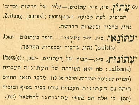 עיתון, ס"ז, יו"ר עיתונים, גליון של חדשות וכדומ' המופיע לעת קבועה, NEWSPAPER; journal; Zeitungנהוג כדבור ובספרות החדשה. עתונאי, ס"ז, יו"ר עתונאים- סופר בעתונים, JOURNALIST , נהוג בדבור ובספרות החדשה. עתונות, ס"כ - קבוץ של העתונים, PRESS; JOURNALISM: מה היא תעודתה של העתונות העברית. מלבד תנאי החיים היתה גם העתונות העברית גורם כביר מטיף ומוכיח. כי אלה הם מעשי עתונותנו להתפאר.
