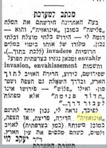 מכתב למערכת בעת האחרונה חידשתם את המלה פלישה" כמובן אינואזיה", והוא דומה לי --- חידוש בלתי מוצלח ובלתי נכון. מקורו של אותו ביטוי במלים הרומיות invadere (ללכת בתוך...). envahir ומכאן נגזרו בצרפתית הפועל והשמות invasion, envahissement שפירושם, כידוע, חדירת האויב לתוך הארץ, ובדרך השאלה גם הצפה ושיטפון. ואילו פלוש" פירושן אינו חדור פנימה" אלא מפתוח לעבור דרך..." לפיכך, נראה לי, נכון יותר לתרגם ,,אינואזיה" חדירה, פריצה, או הצפה, כמובן משותף (כמו בצרפתית) לאויב ולמים, כשהם מכסים את עין הארץ. ד"ר יעקב לוי תשובת המערכת